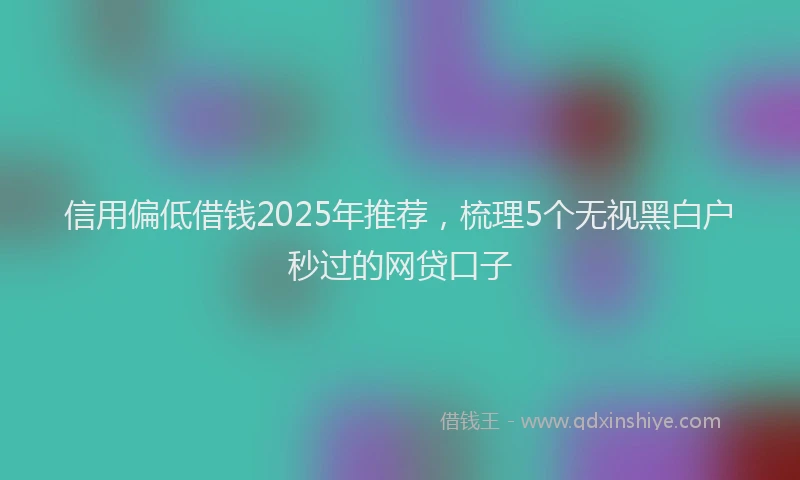 信用偏低借钱2025年推荐，梳理5个无视黑白户秒过的网贷口子