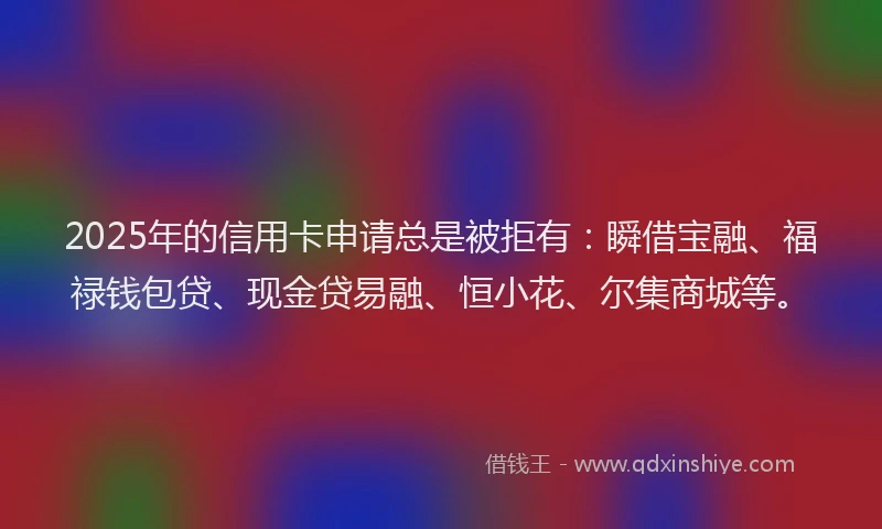 2025年的信用卡申请总是被拒有：瞬借宝融、福禄钱包贷、现金贷易融、恒小花、尔集商城等。