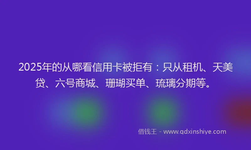 2025年的从哪看信用卡被拒有：只从租机、天美贷、六号商城、珊瑚买单、琉璃分期等。