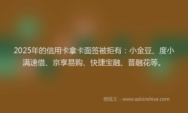 2025年的信用卡拿卡面签被拒有：小金豆、度小满速借、京享易购、快捷宝融、普融花等。