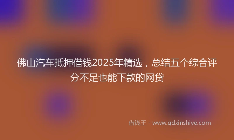 佛山汽车抵押借钱2025年精选，总结五个综合评分不足也能下款的网贷
