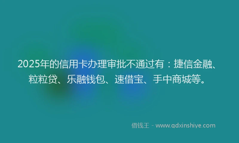 2025年的信用卡办理审批不通过有：捷信金融、粒粒贷、乐融钱包、速借宝、手中商城等。