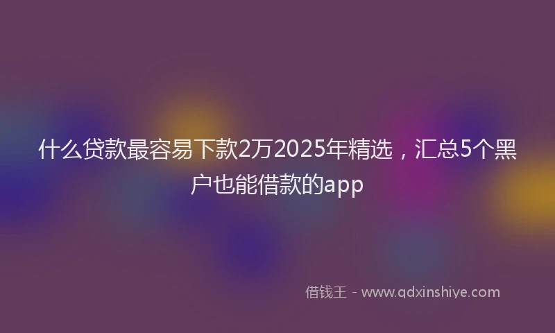 什么贷款最容易下款2万2025年精选，汇总5个黑户也能借款的app