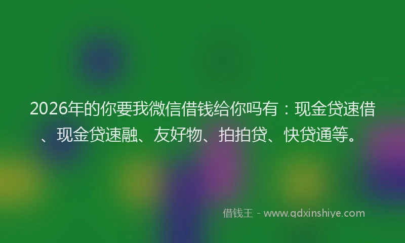 2026年的你要我微信借钱给你吗有：现金贷速借、现金贷速融、友好物、拍拍贷、快贷通等。