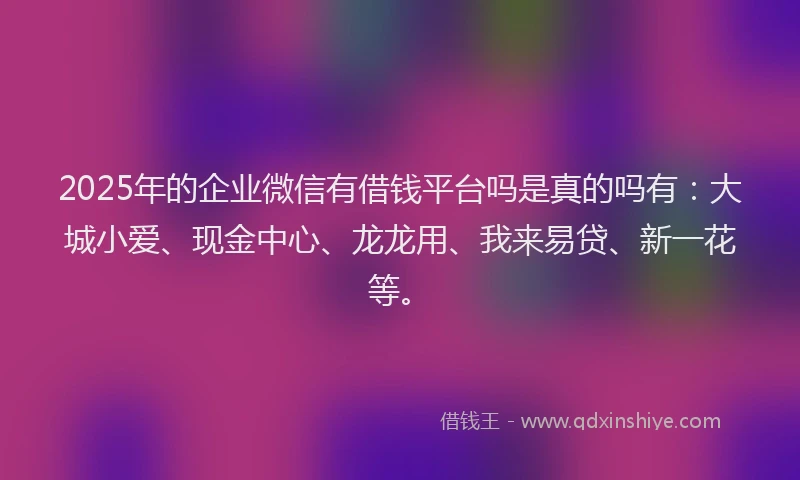2025年的企业微信有借钱平台吗是真的吗有：大城小爱、现金中心、龙龙用、我来易贷、新一花等。
