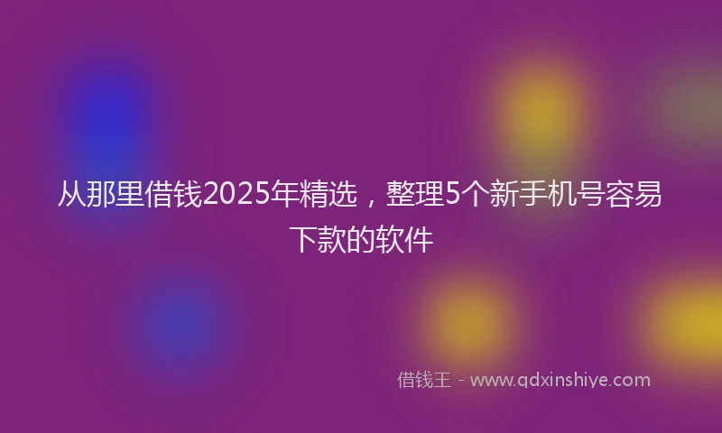 从那里借钱2025年精选,整理5个新手机号容易下款的软件