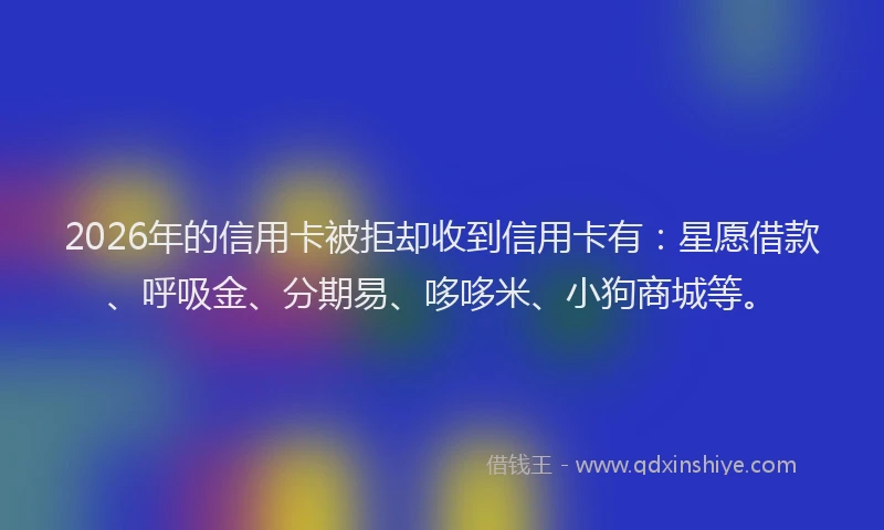 2026年的信用卡被拒却收到信用卡有：星愿借款、呼吸金、分期易、哆哆米、小狗商城等。