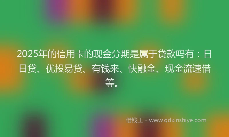 2025年的信用卡的现金分期是属于贷款吗有：日日贷、优投易贷、有钱来、快融金、现金流速借等。