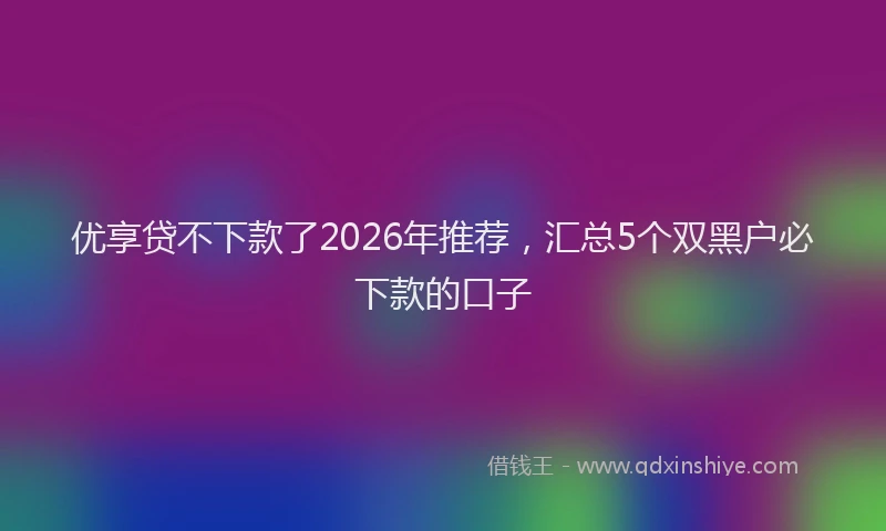 优享贷不下款了2026年推荐，汇总5个双黑户必下款的口子