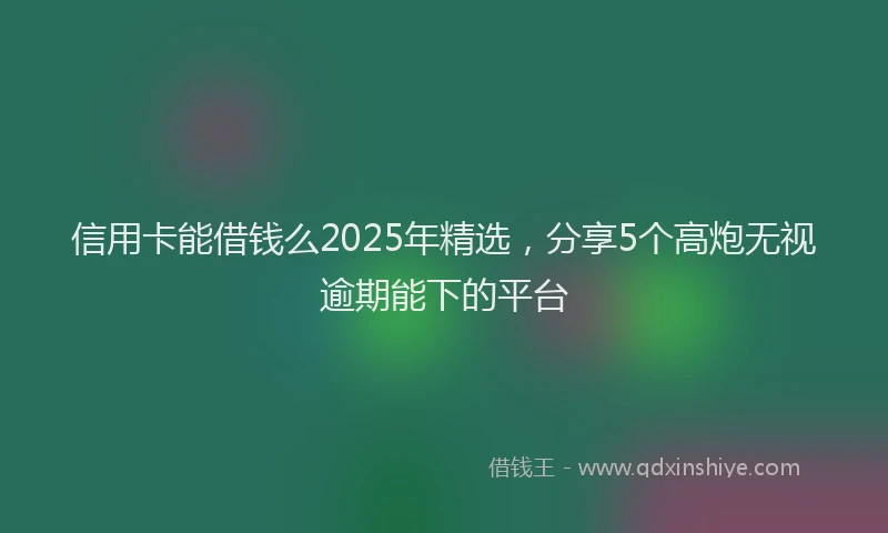 信用卡能借钱么2025年精选，分享5个高炮无视逾期能下的平台