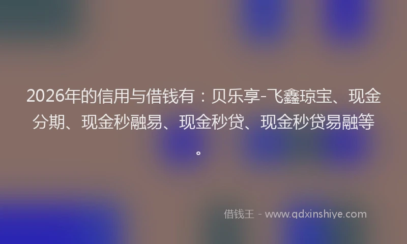 2026年的信用与借钱有：贝乐享-飞鑫琼宝、现金分期、现金秒融易、现金秒贷、现金秒贷易融等。