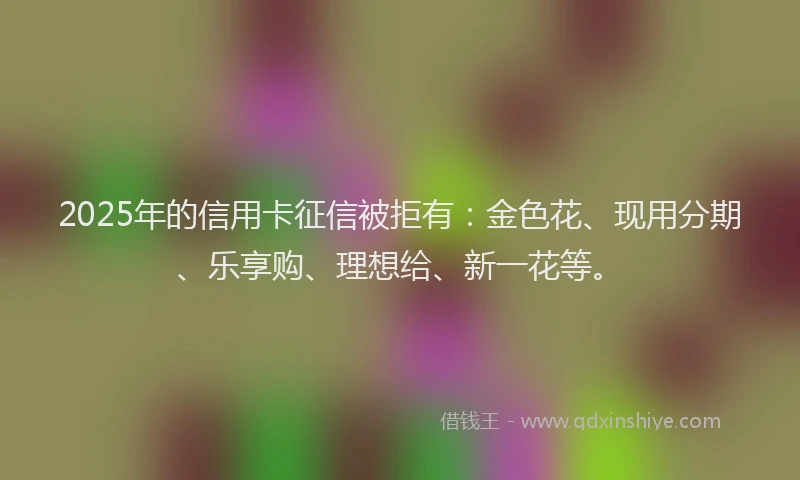 2025年的信用卡征信被拒有:金色花、现用分期、乐享购、理想给、新一花等。