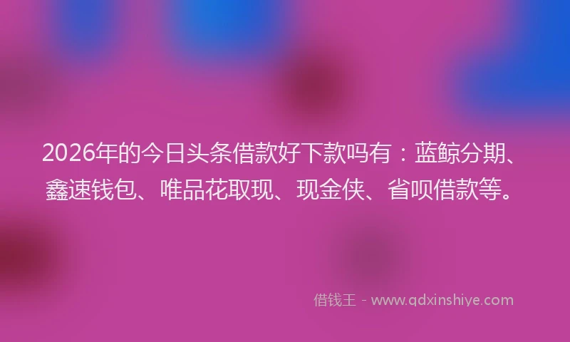 2026年的今日头条借款好下款吗有：蓝鲸分期、鑫速钱包、唯品花取现、现金侠、省呗借款等。