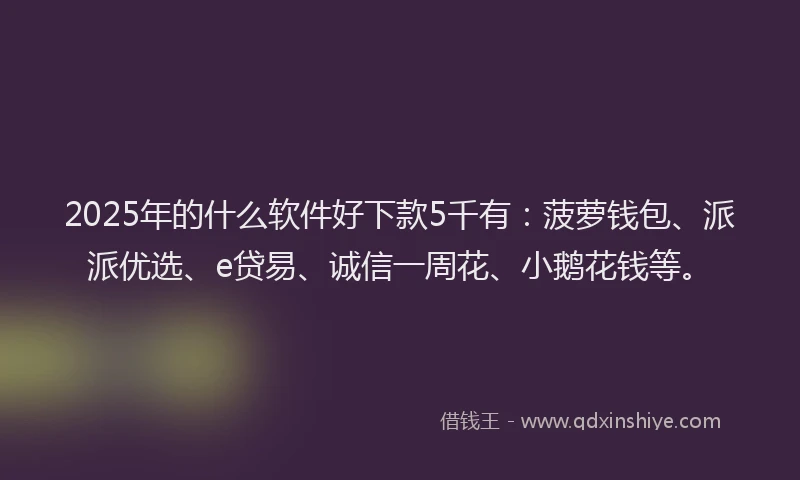2025年的什么软件好下款5千有：菠萝钱包、派派优选、e贷易、诚信一周花、小鹅花钱等。