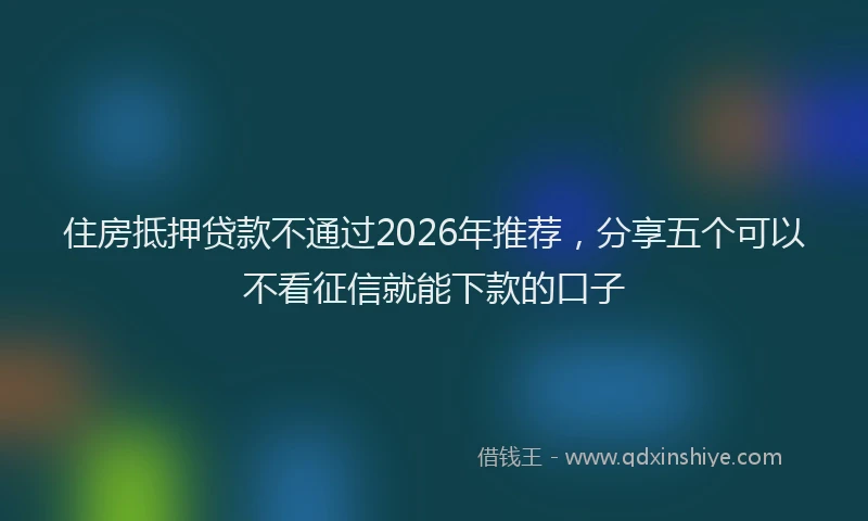 住房抵押贷款不通过2026年推荐，分享五个可以不看征信就能下款的口子