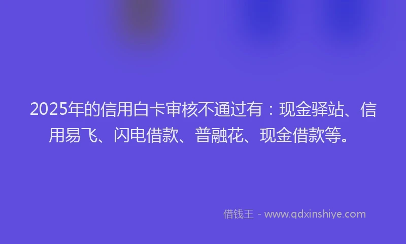 2025年的信用白卡审核不通过有：现金驿站、信用易飞、闪电借款、普融花、现金借款等。