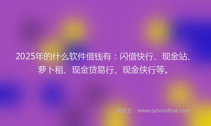 2025年的什么软件借钱有：闪借快行、现金站、萝卜租、现金贷易行、现金侠行等。