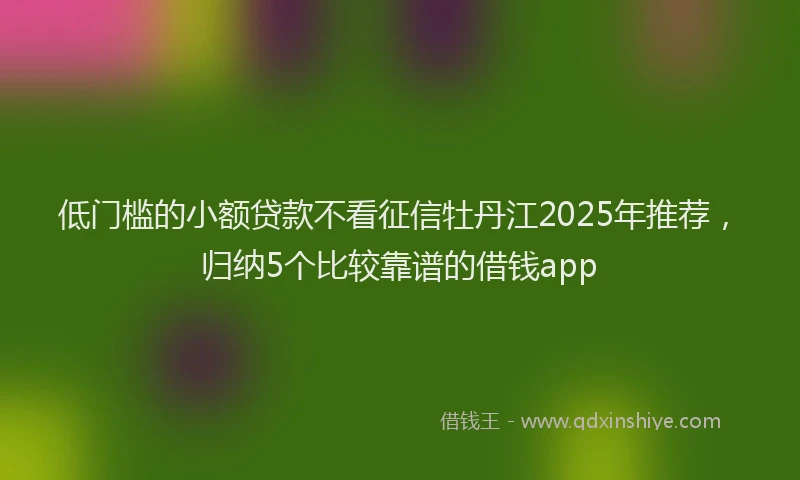 低门槛的小额贷款不看征信牡丹江2025年推荐，归纳5个比较靠谱的借钱app