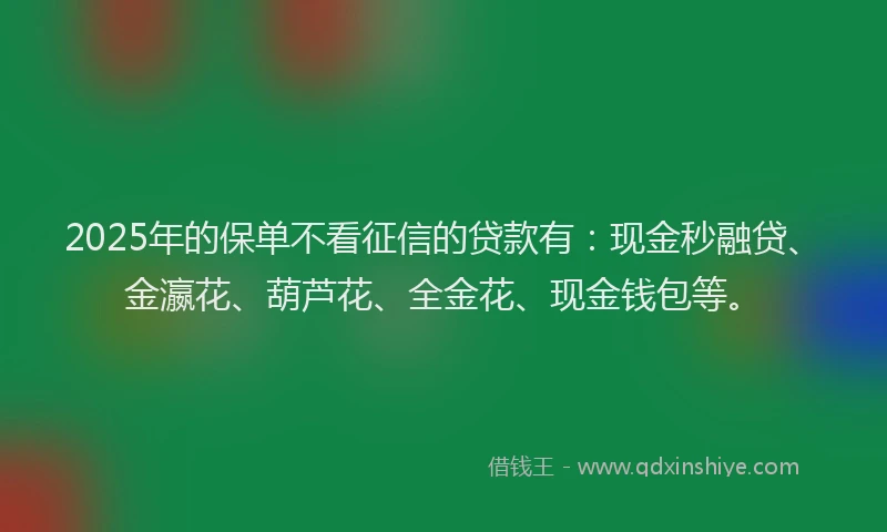 2025年的保单不看征信的贷款有：现金秒融贷、金瀛花、葫芦花、全金花、现金钱包等。