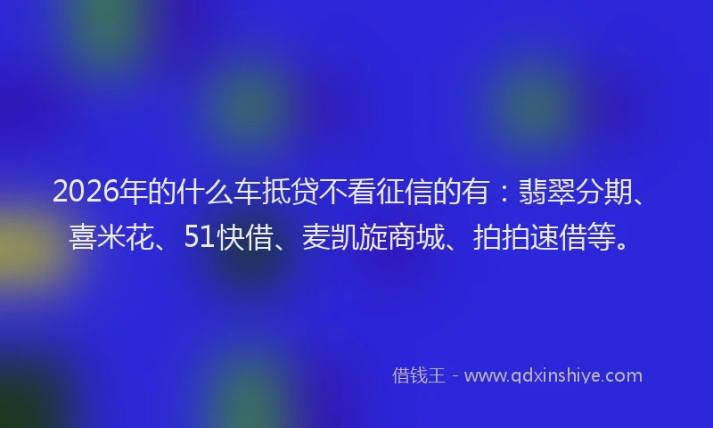 2026年的什么车抵贷不看征信的有：翡翠分期、喜米花、51快借、麦凯旋商城、拍拍速借等。
