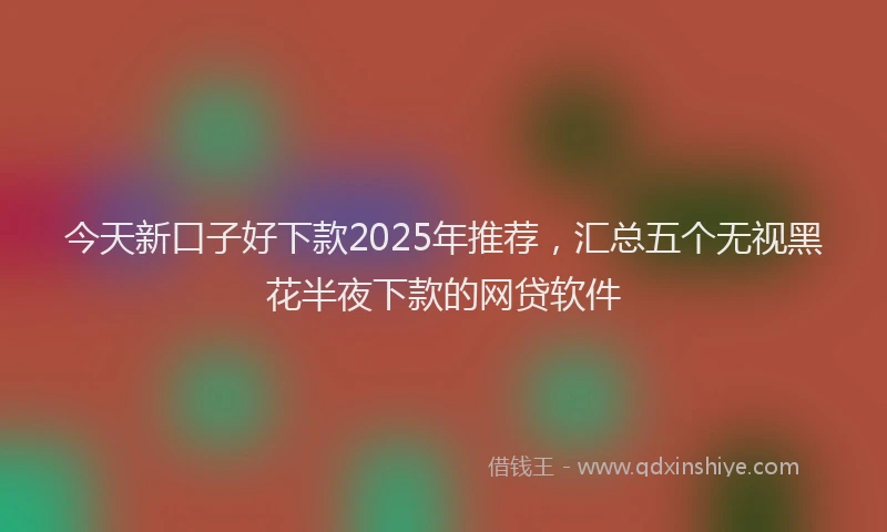 今天新口子好下款2025年推荐，汇总五个无视黑花半夜下款的网贷软件