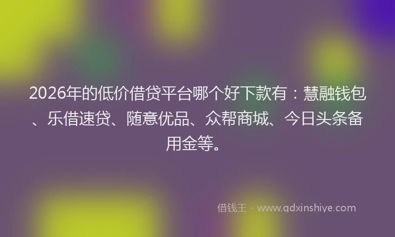 2026年的低价借贷平台哪个好下款有：慧融钱包、乐借速贷、随意优品、众帮商城、今日头条备用金等。