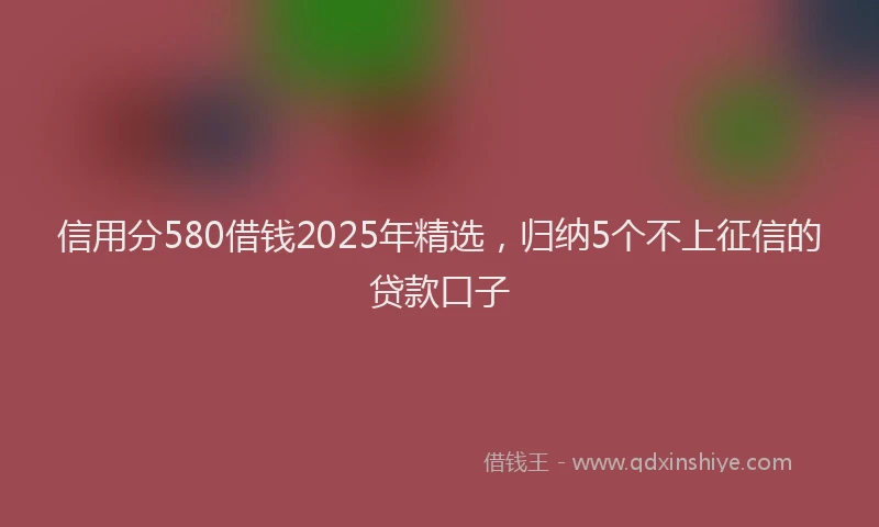 信用分580借钱2025年精选，归纳5个不上征信的贷款口子