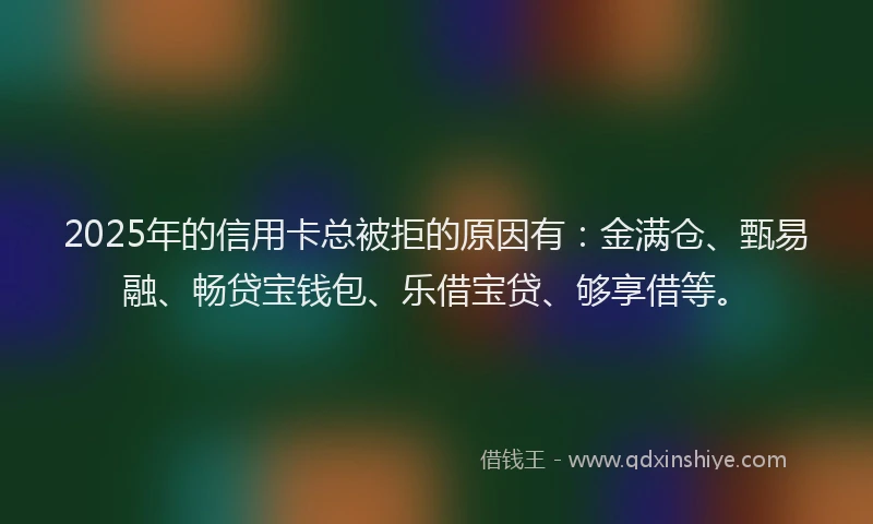 2025年的信用卡总被拒的原因有:金满仓、甄易融、畅贷宝钱包、乐借宝贷、够享借等。