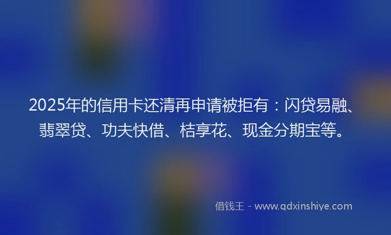 2025年的信用卡还清再申请被拒有：闪贷易融、翡翠贷、功夫快借、桔享花、现金分期宝等。