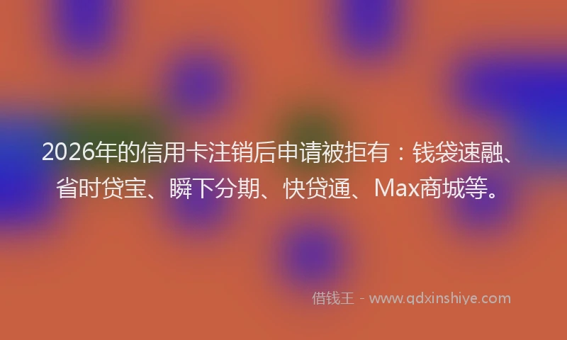 2026年的信用卡注销后申请被拒有：钱袋速融、省时贷宝、瞬下分期、快贷通、Max商城等。