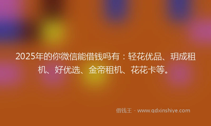 2025年的你微信能借钱吗有：轻花优品、玥成租机、好优选、金帝租机、花花卡等。