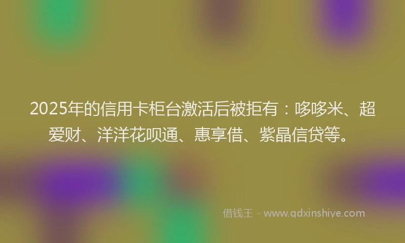 2025年的信用卡柜台激活后被拒有：哆哆米、超爱财、洋洋花呗通、惠享借、紫晶信贷等。