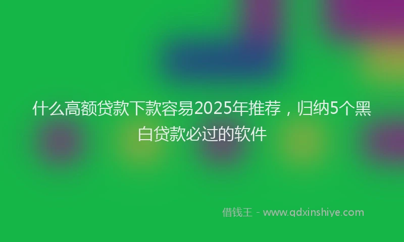 什么高额贷款下款容易2025年推荐，归纳5个黑白贷款必过的软件