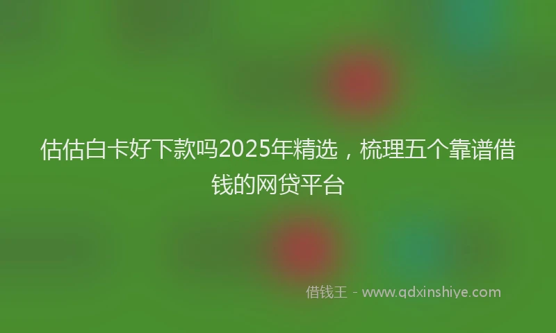 估估白卡好下款吗2025年精选，梳理五个靠谱借钱的网贷平台