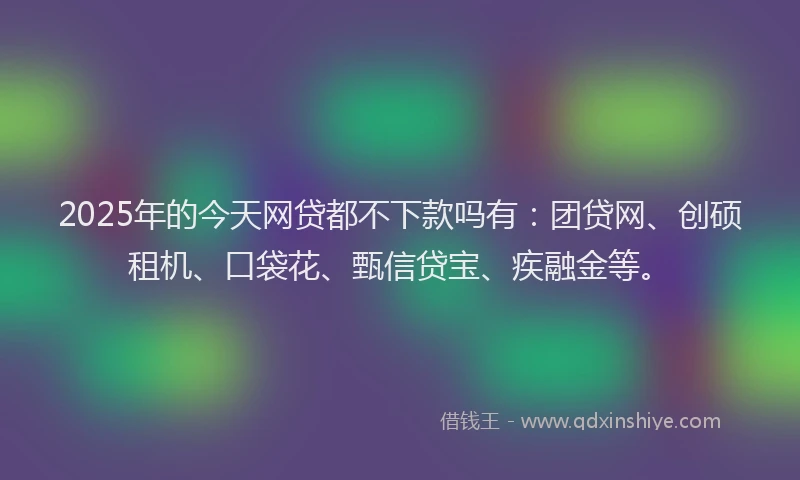 2025年的今天网贷都不下款吗有:团贷网、创硕租机、口袋花、甄信贷宝、疾融金等。