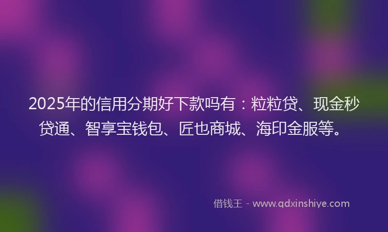2025年的信用分期好下款吗有：粒粒贷、现金秒贷通、智享宝钱包、匠也商城、海印金服等。