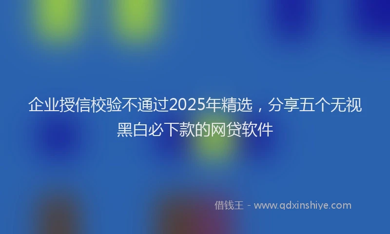 企业授信校验不通过2025年精选，分享五个无视黑白必下款的网贷软件