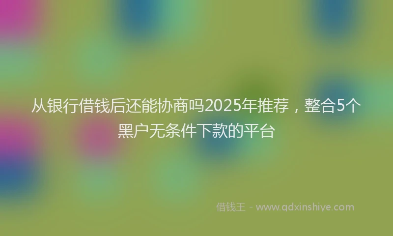 从银行借钱后还能协商吗2025年推荐,整合5个黑户无条件下款的平台