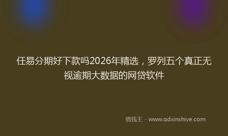 任易分期好下款吗2026年精选，罗列五个真正无视逾期大数据的网贷软件
