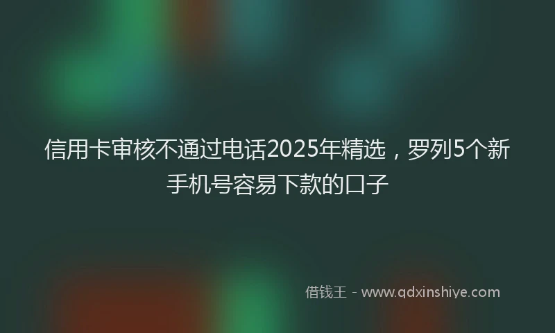信用卡审核不通过电话2025年精选，罗列5个新手机号容易下款的口子