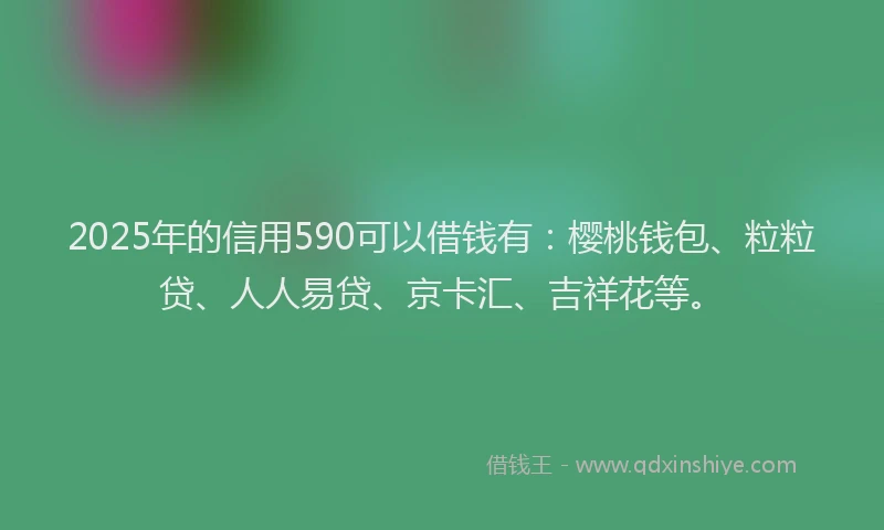 2025年的信用590可以借钱有：樱桃钱包、粒粒贷、人人易贷、京卡汇、吉祥花等。