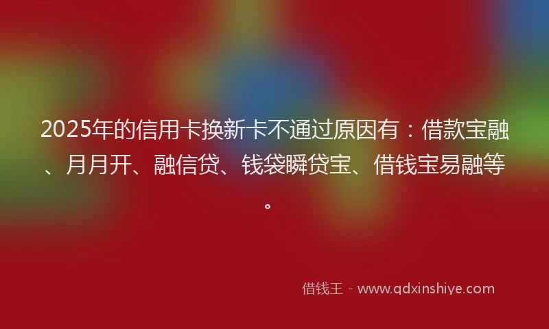 2025年的信用卡换新卡不通过原因有：借款宝融、月月开、融信贷、钱袋瞬贷宝、借钱宝易融等。
