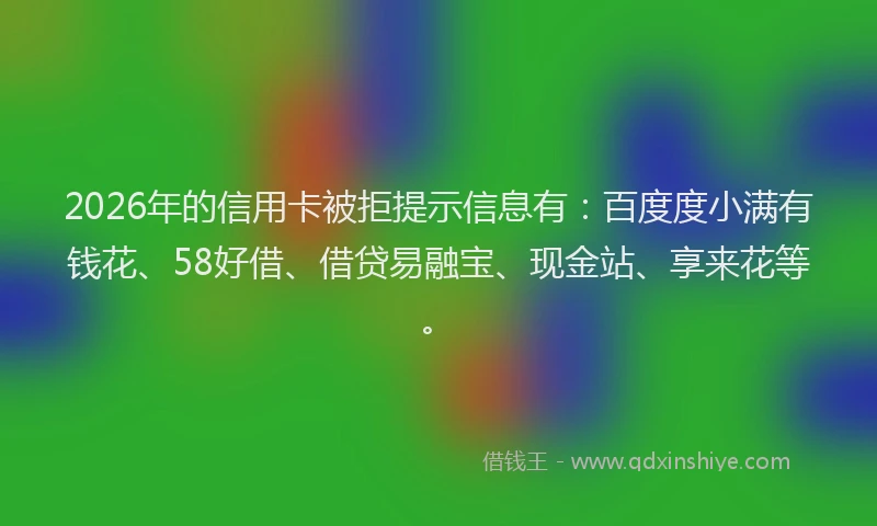 2026年的信用卡被拒提示信息有：百度度小满有钱花、58好借、借贷易融宝、现金站、享来花等。