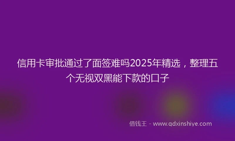 信用卡审批通过了面签难吗2025年精选，整理五个无视双黑能下款的口子