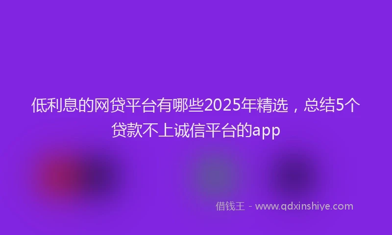 低利息的网贷平台有哪些2025年精选，总结5个贷款不上诚信平台的app