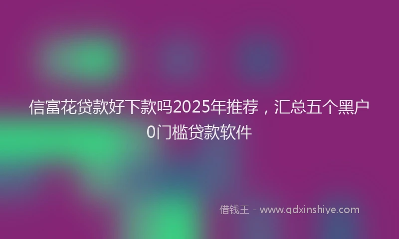 信富花贷款好下款吗2025年推荐，汇总五个黑户0门槛贷款软件