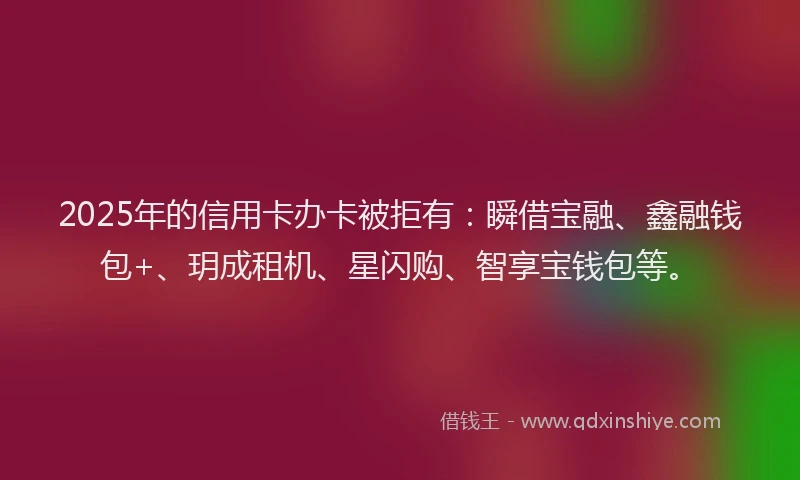 2025年的信用卡办卡被拒有：瞬借宝融、鑫融钱包+、玥成租机、星闪购、智享宝钱包等。