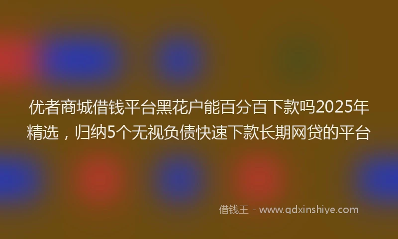 优者商城借钱平台黑花户能百分百下款吗2025年精选，归纳5个无视负债快速下款长期网贷的平台
