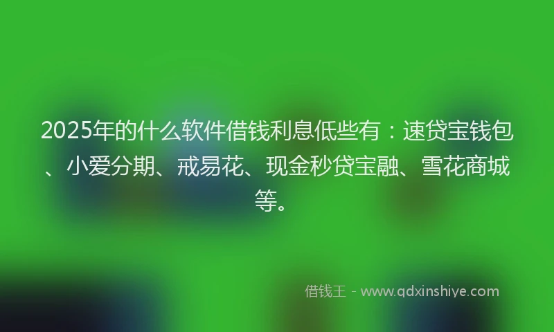 2025年的什么软件借钱利息低些有：速贷宝钱包、小爱分期、戒易花、现金秒贷宝融、雪花商城等。