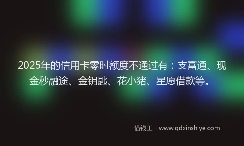 2025年的信用卡零时额度不通过有：支富通、现金秒融途、金钥匙、花小猪、星愿借款等。